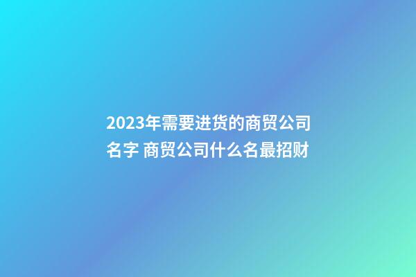 2023年需要进货的商贸公司名字 商贸公司什么名最招财-第1张-公司起名-玄机派